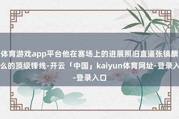 体育游戏app平台他在赛场上的进展照旧直逼张镇麟这么的顶级锋线-开云「中国」kaiyun体育网址-登录入口