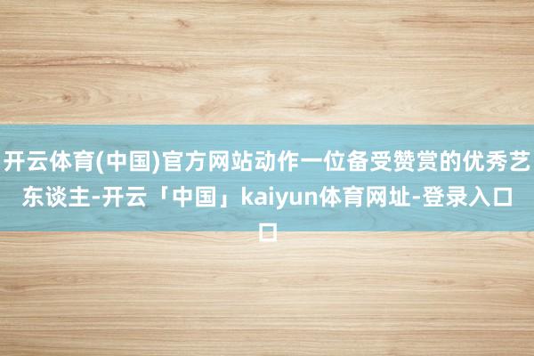 开云体育(中国)官方网站动作一位备受赞赏的优秀艺东谈主-开云「中国」kaiyun体育网址-登录入口