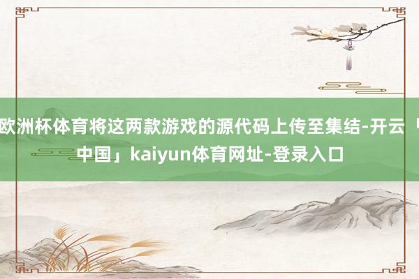 欧洲杯体育将这两款游戏的源代码上传至集结-开云「中国」kaiyun体育网址-登录入口