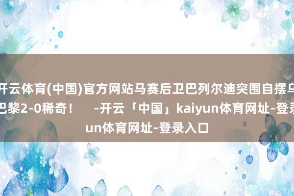 开云体育(中国)官方网站马赛后卫巴列尔迪突围自摆乌龙！巴黎2-0稀奇！    -开云「中国」kaiyun体育网址-登录入口