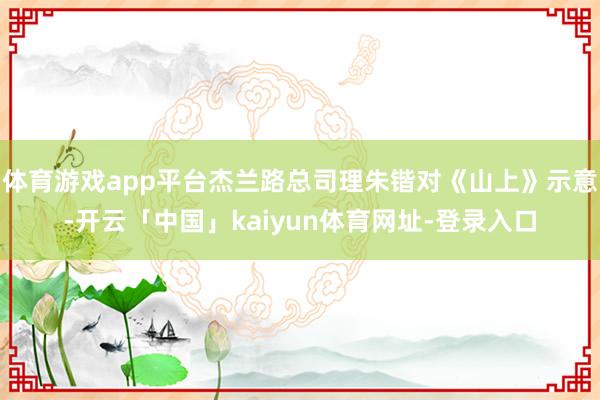 体育游戏app平台杰兰路总司理朱锴对《山上》示意-开云「中国」kaiyun体育网址-登录入口