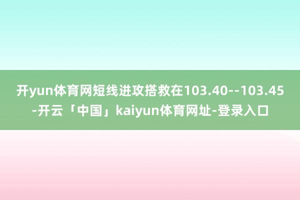 开yun体育网短线进攻搭救在103.40--103.45-开云「中国」kaiyun体育网址-登录入口