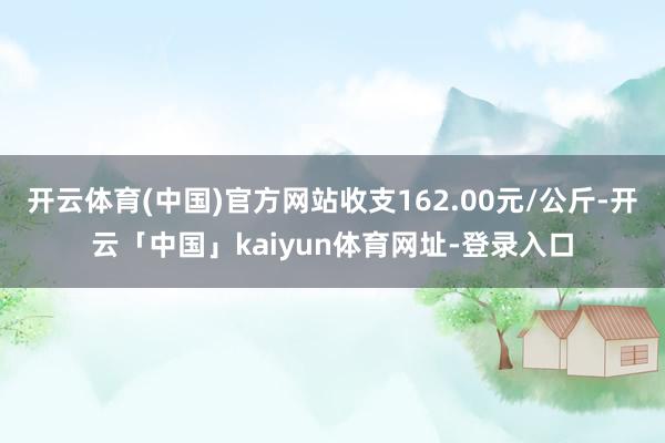 开云体育(中国)官方网站收支162.00元/公斤-开云「中国」kaiyun体育网址-登录入口