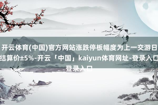 开云体育(中国)官方网站涨跌停板幅度为上一交游日结算价±5%-开云「中国」kaiyun体育网址-登录入口