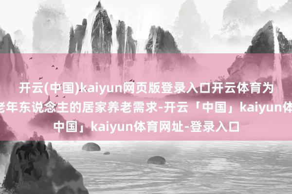 开云(中国)kaiyun网页版登录入口开云体育为了欢乐绝大无数老年东说念主的居家养老需求-开云「中国」kaiyun体育网址-登录入口