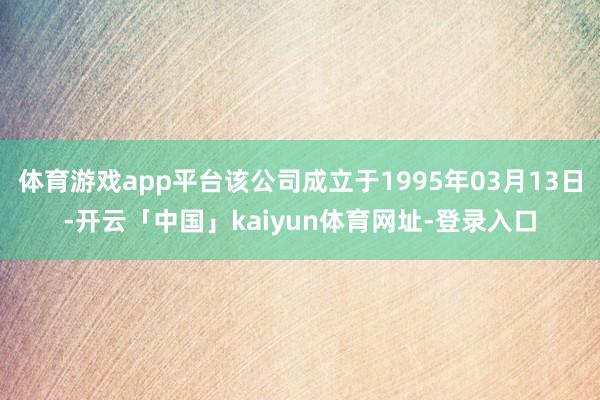 体育游戏app平台该公司成立于1995年03月13日-开云「中国」kaiyun体育网址-登录入口