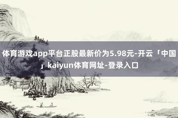 体育游戏app平台正股最新价为5.98元-开云「中国」kaiyun体育网址-登录入口