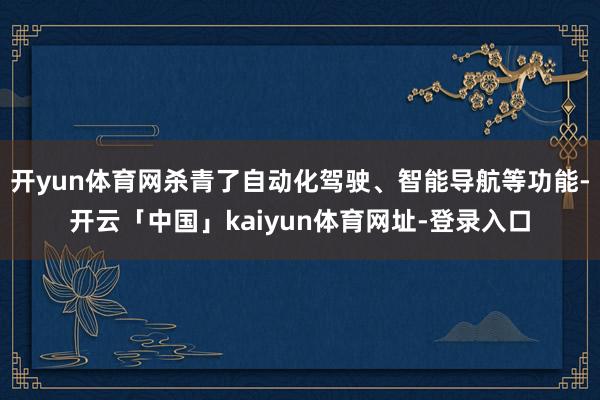 开yun体育网杀青了自动化驾驶、智能导航等功能-开云「中国」kaiyun体育网址-登录入口