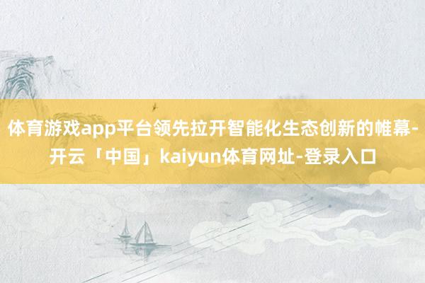 体育游戏app平台领先拉开智能化生态创新的帷幕-开云「中国」kaiyun体育网址-登录入口